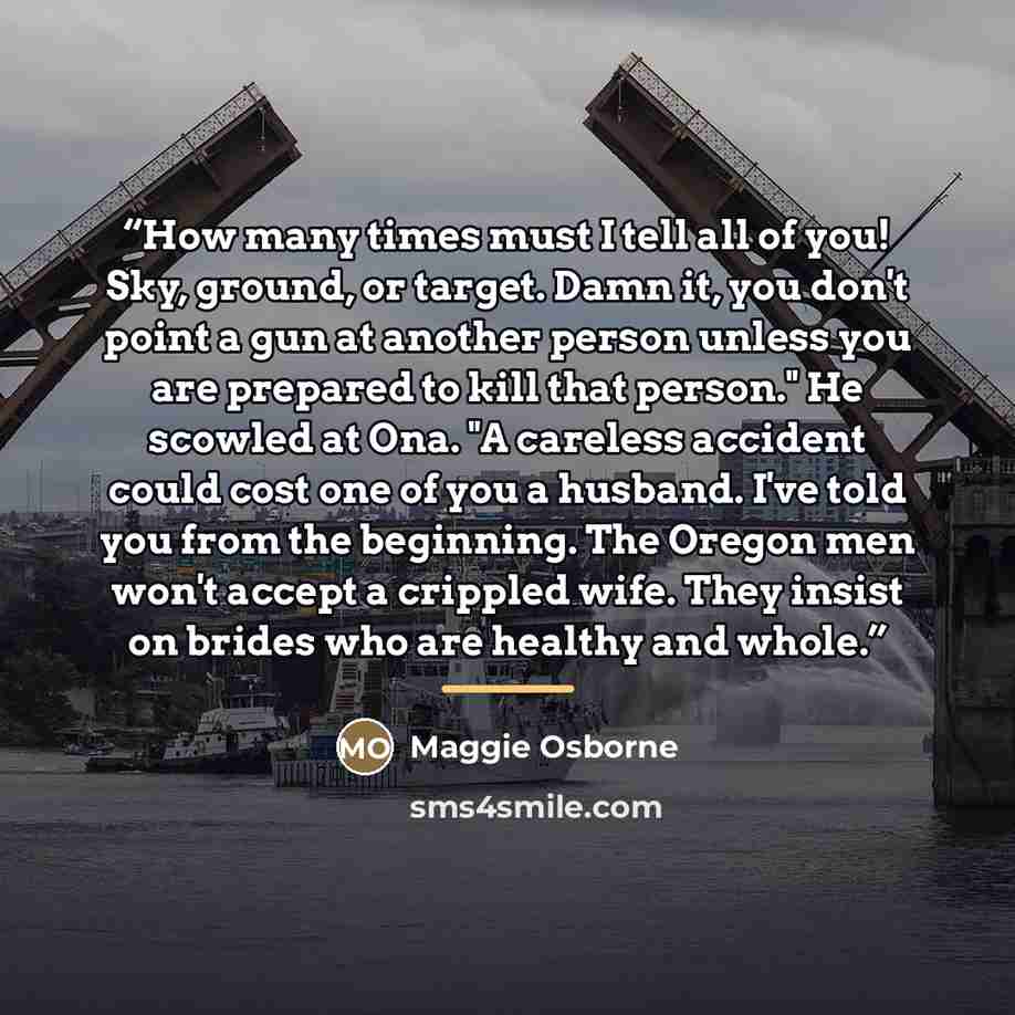 “How many times must I tell all of you! Sky, ground, or target. Damn it, you don't point a gun at another person unless you are prepared to kill that person." He scowled at Ona. "A careless accident could cost one of you a husband. I've told you from the beginning. The Oregon men won't accept a…” quote by Maggie Osborne