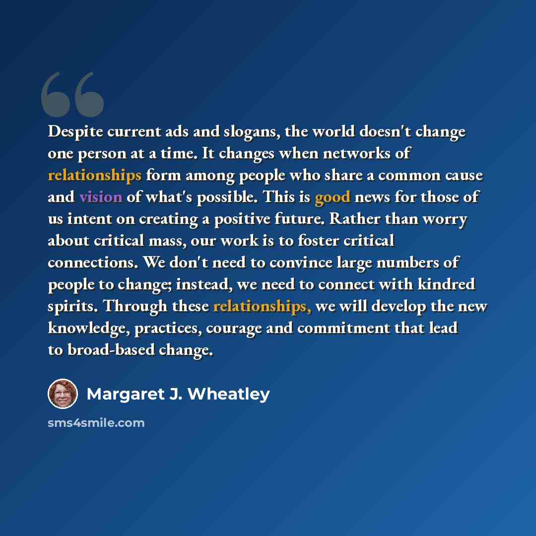 “Despite current ads and slogans, the world doesn't change one person at a time. It changes when networks of relationships form among people who share a common cause and vision of what's possible. This is good news for those of us intent on creating a positive future. Rather than worry about…” quote by Margaret J. Wheatley