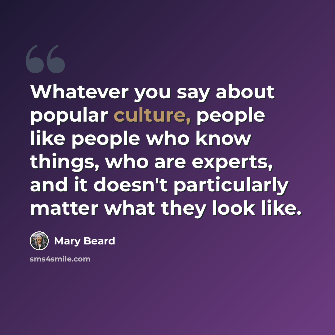 “Whatever you say about popular culture, people like people who know things, who are experts, and it doesn't particularly matter what they look like.” quote by Mary Beard
