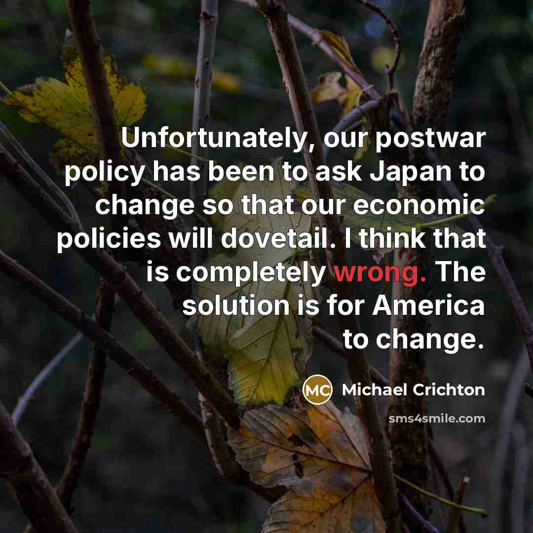 “Unfortunately, our postwar policy has been to ask Japan to change so that our economic policies will dovetail. I think that is completely wrong. The solution is for America to change.” quote by Michael Crichton