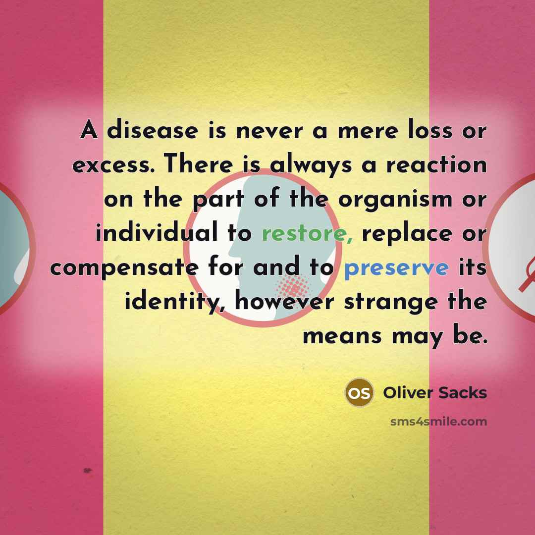 “A disease is never a mere loss or excess. There is always a reaction on the part of the organism or individual to restore, replace or compensate for and to preserve its identity, however strange the means may be.” quote by Oliver Sacks