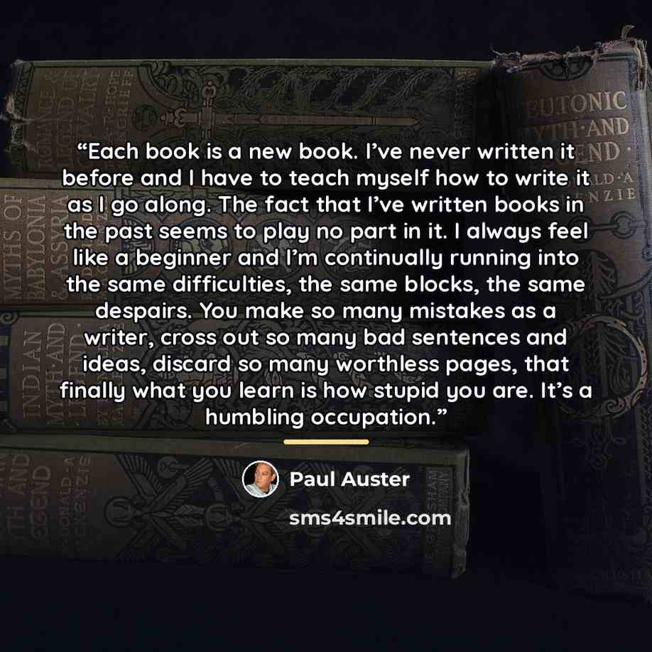 “Each book is a new book. I’ve never written it before and I have to teach myself how to write it as I go along. The fact that I’ve written books in the past seems to play no part in it. I always feel like a beginner and I’m continually running into the same difficulties, the same blocks, the same…” quote by Paul Auster