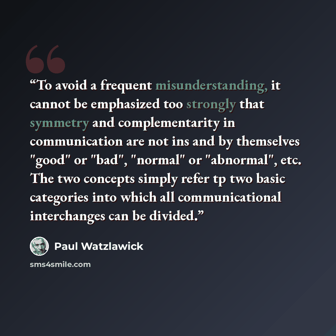 “To avoid a frequent misunderstanding, it cannot be emphasized too strongly that symmetry and complementarity in communication are not ins and by themselves "good" or "bad", "normal" or "abnormal", etc. The two concepts simply refer tp two basic categories into which all communicational…” quote by Paul Watzlawick
