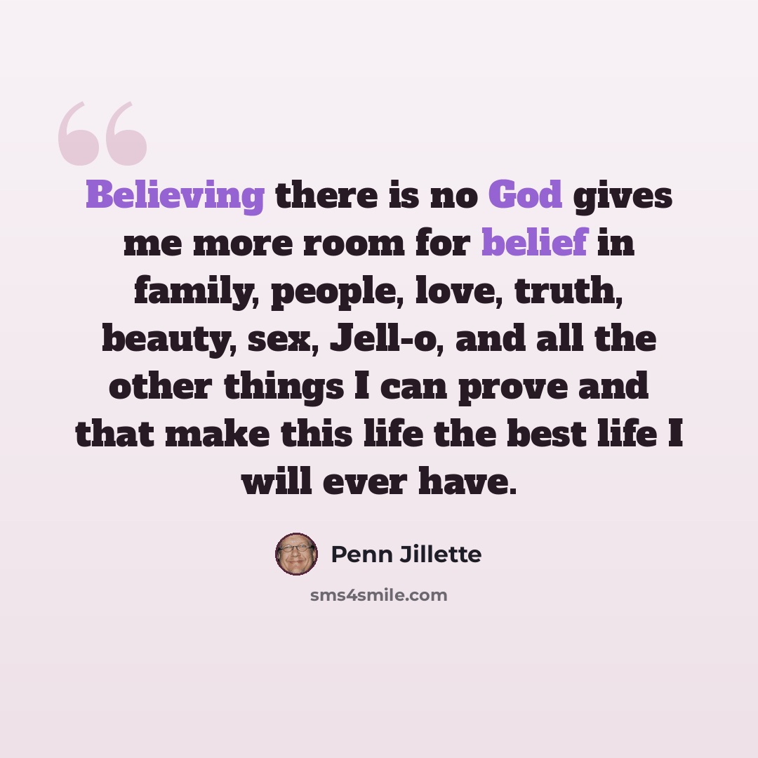 “Believing there is no God gives me more room for belief in family, people, love, truth, beauty, sex, Jell-o, and all the other things I can prove and that make this life the best life I will ever have.” quote by Penn Jillette