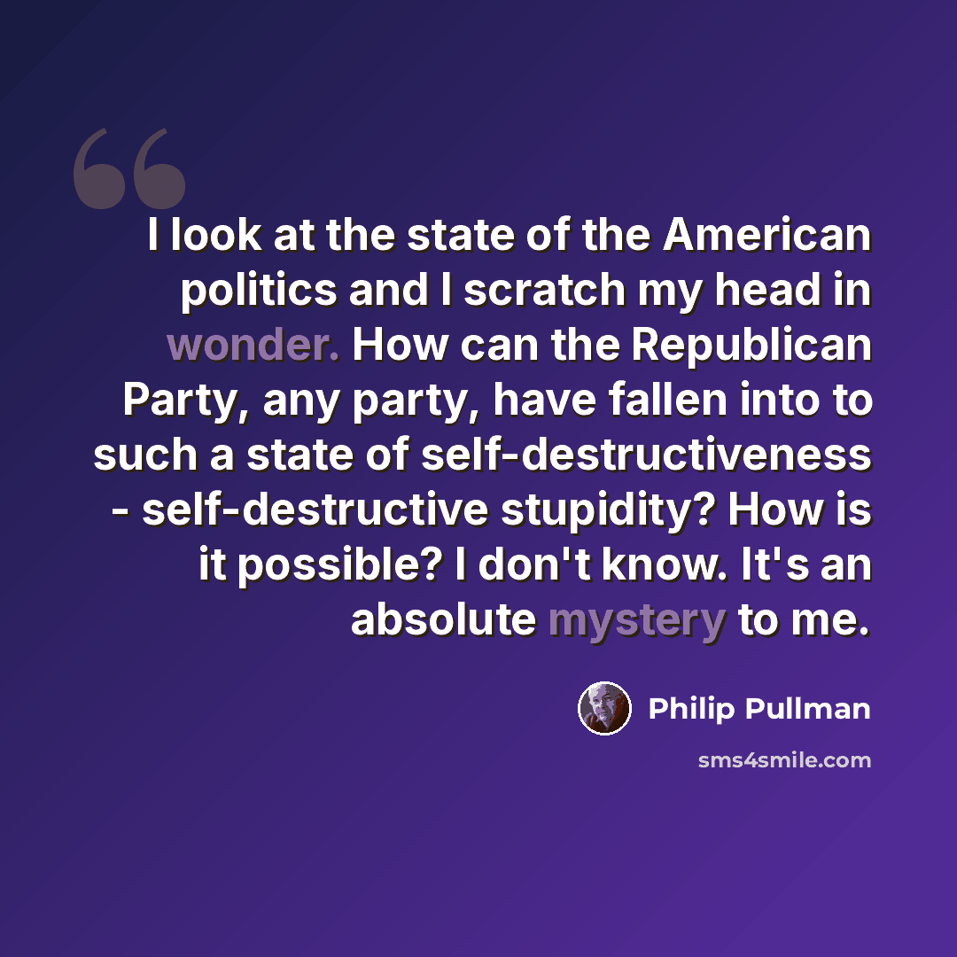 “I look at the state of the American politics and I scratch my head in wonder. How can the Republican Party, any party, have fallen into to such a state of self-destructiveness - self-destructive stupidity? How is it possible? I don't know. It's an absolute mystery to me.” quote by Philip Pullman