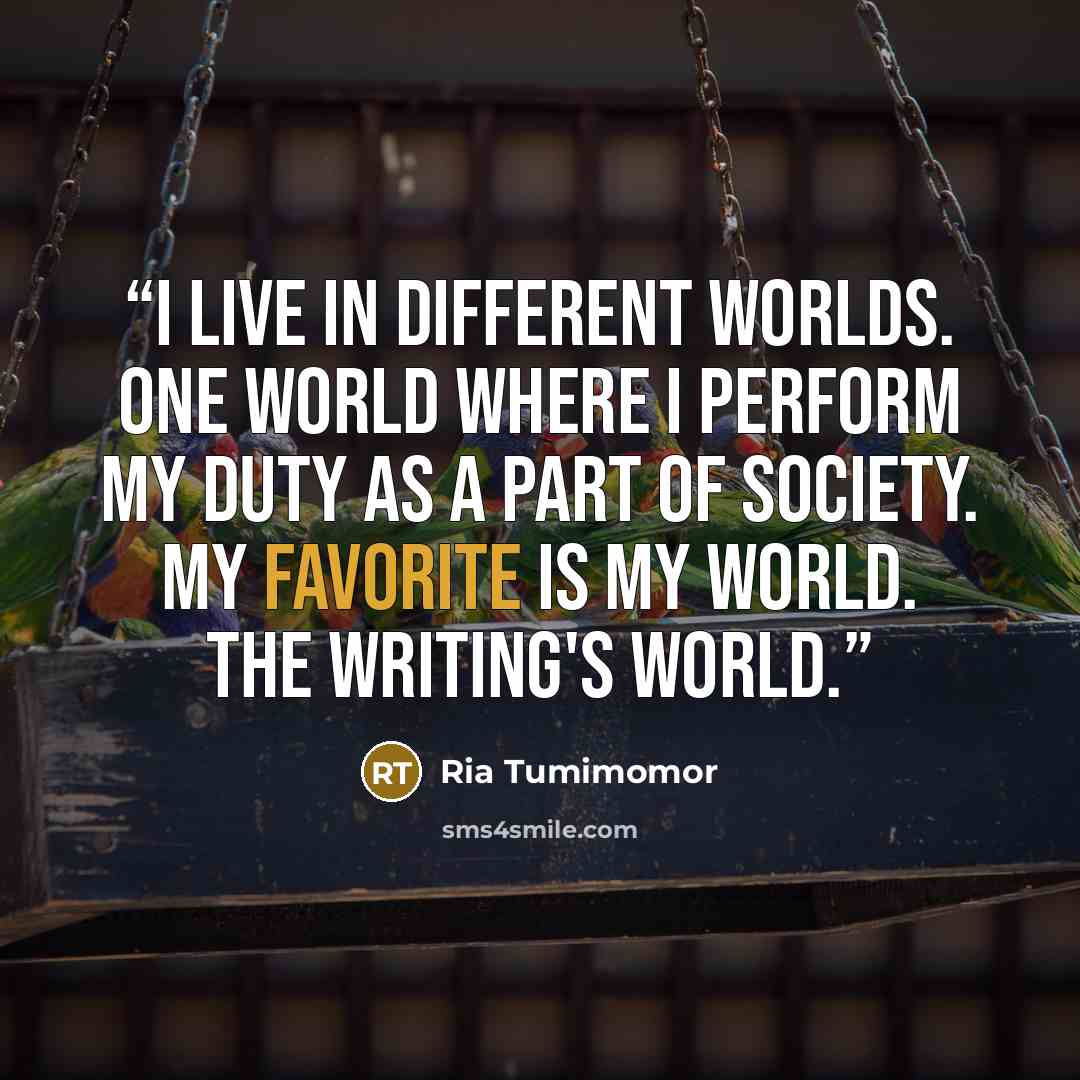 “I live in different worlds. One world where I perform my duty as a part of society. My favorite is my world. The writing's world.” quote by Ria Tumimomor
