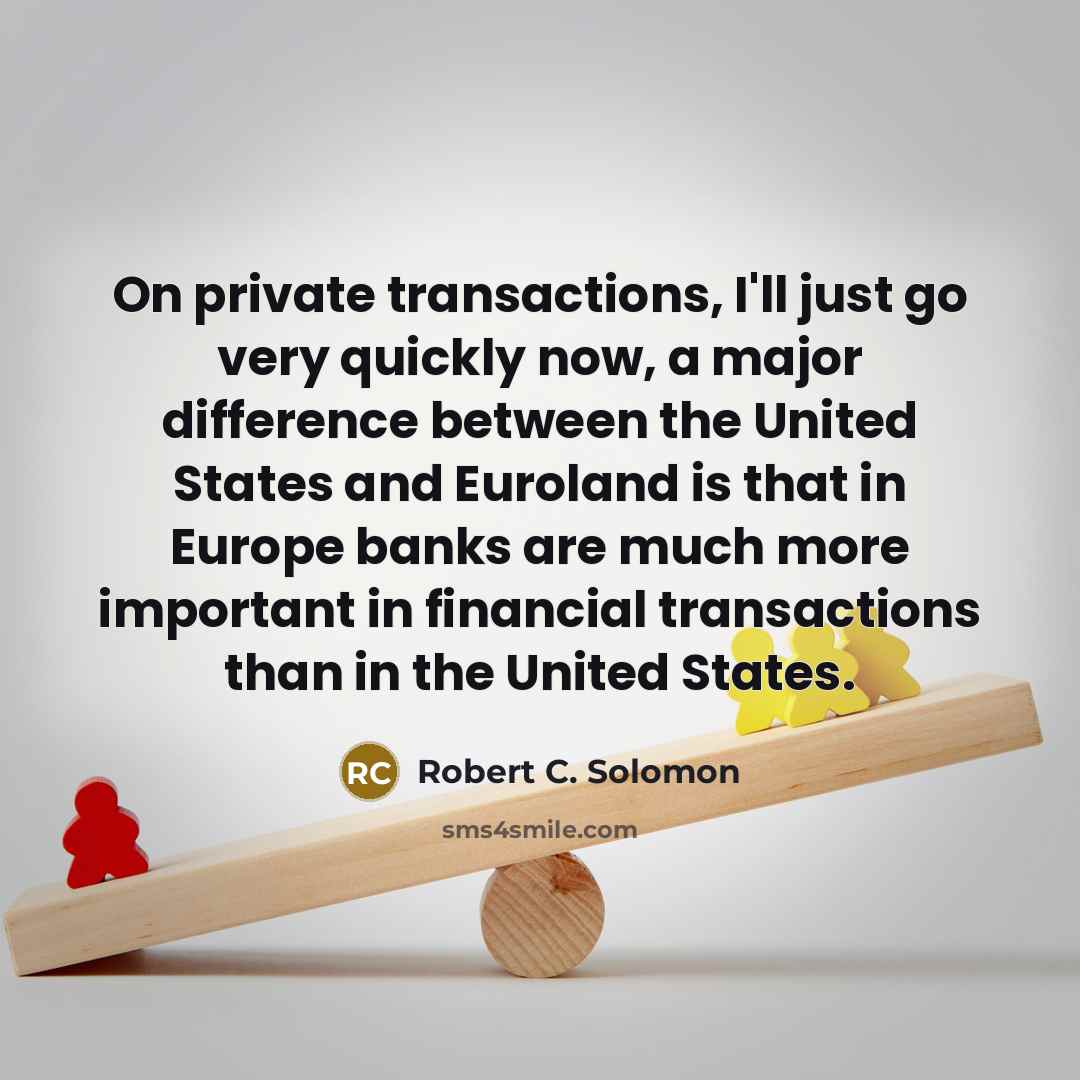 “On private transactions, I'll just go very quickly now, a major difference between the United States and Euroland is that in Europe banks are much more important in financial transactions than in the United States.” quote by Robert C. Solomon