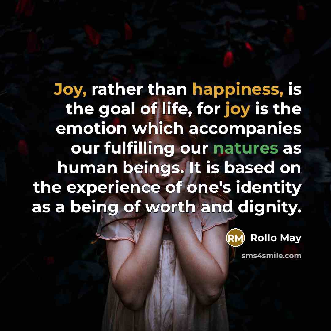 “Joy, rather than happiness, is the goal of life, for joy is the emotion which accompanies our fulfilling our natures as human beings. It is based on the experience of one's identity as a being of worth and dignity.” quote by Rollo May