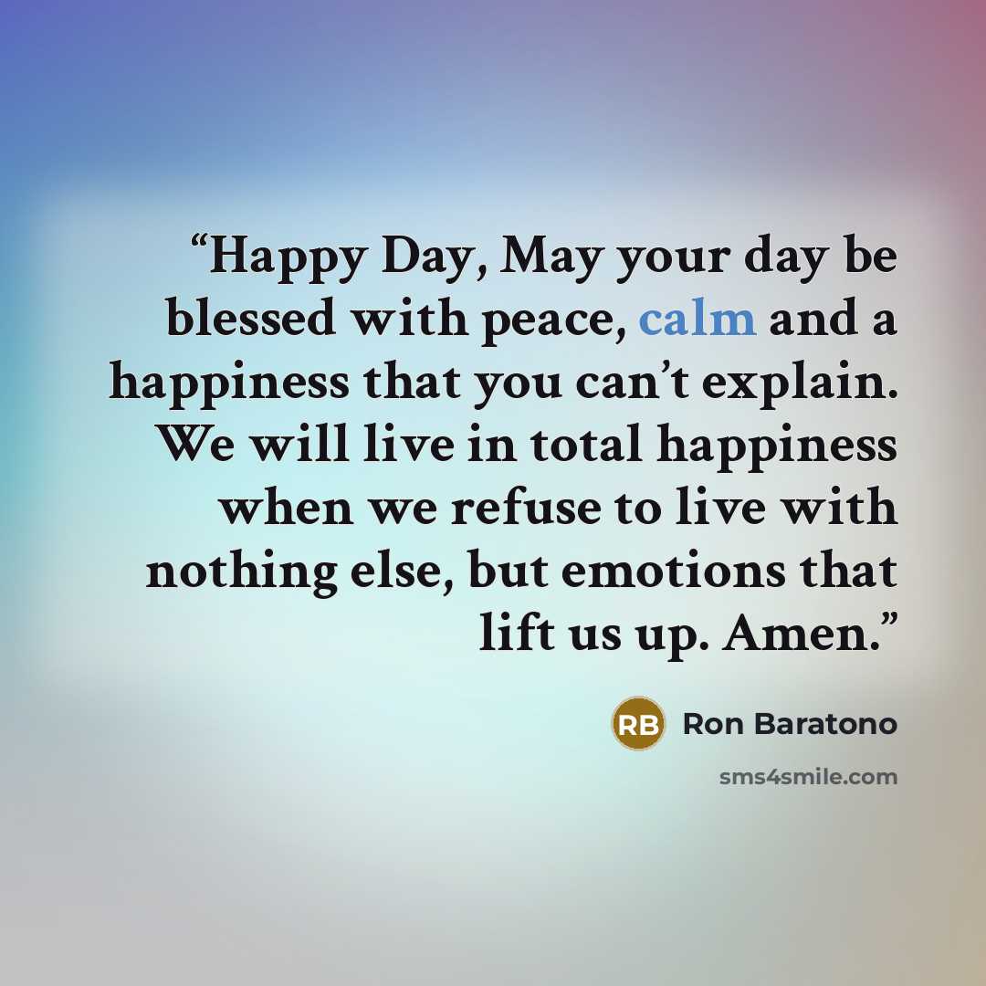 “Happy Day, May your day be blessed with peace, calm and a happiness that you can’t explain. We will live in total happiness when we refuse to live with nothing else, but emotions that lift us up. Amen.” quote by Ron Baratono