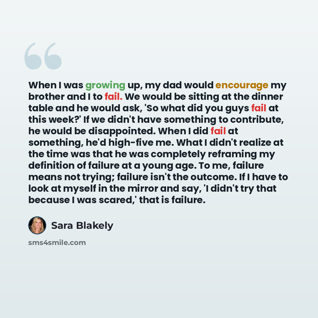 “When I was growing up, my dad would encourage my brother and I to fail. We would be sitting at the dinner table and he would ask, 'So what did you guys fail at this week?' If we didn't have something to contribute, he would be disappointed. When I did fail at something, he'd high-five me. What I…” quote by Sara Blakely