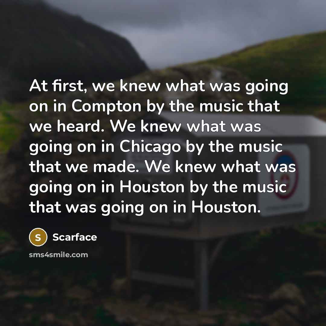 “At first, we knew what was going on in Compton by the music that we heard. We knew what was going on in Chicago by the music that we made. We knew what was going on in Houston by the music that was going on in Houston.” quote by Scarface