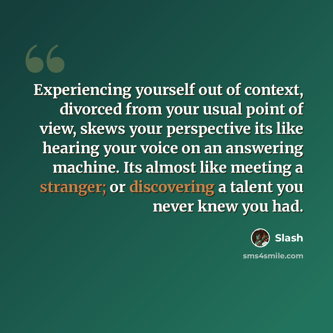 “Experiencing yourself out of context, divorced from your usual point of view, skews your perspective its like hearing your voice on an answering machine. Its almost like meeting a stranger; or discovering a talent you never knew you had.” quote by Slash