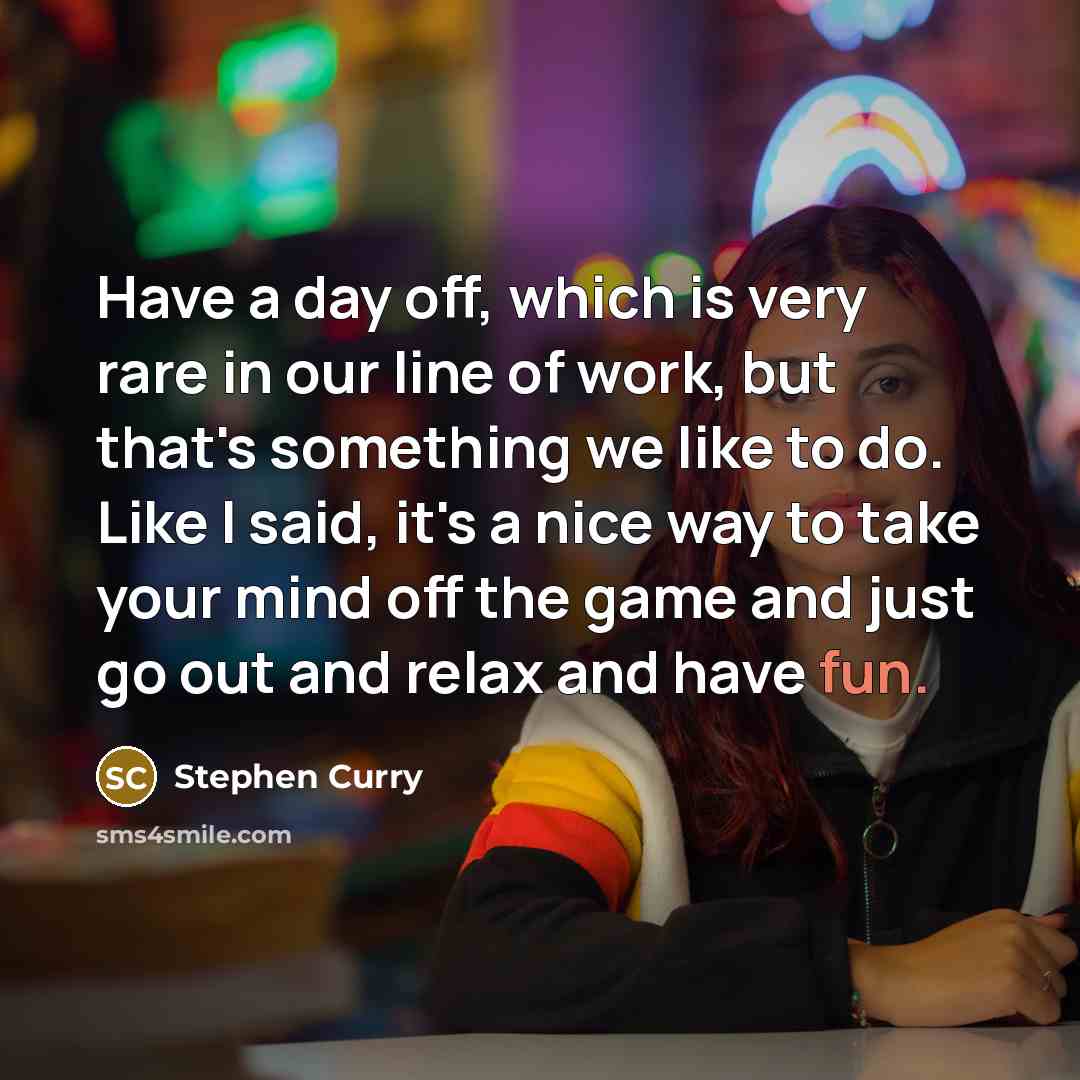 “Have a day off, which is very rare in our line of work, but that's something we like to do. Like I said, it's a nice way to take your mind off the game and just go out and relax and have fun.” quote by Stephen Curry