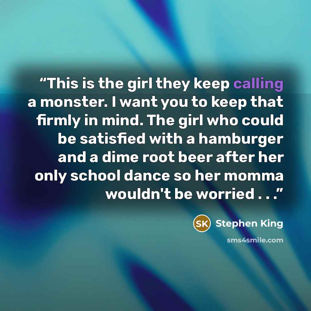 “This is the girl they keep calling a monster. I want you to keep that firmly in mind. The girl who could be satisfied with a hamburger and a dime root beer after her only school dance so her momma wouldn't be worried . . .” quote by Stephen King