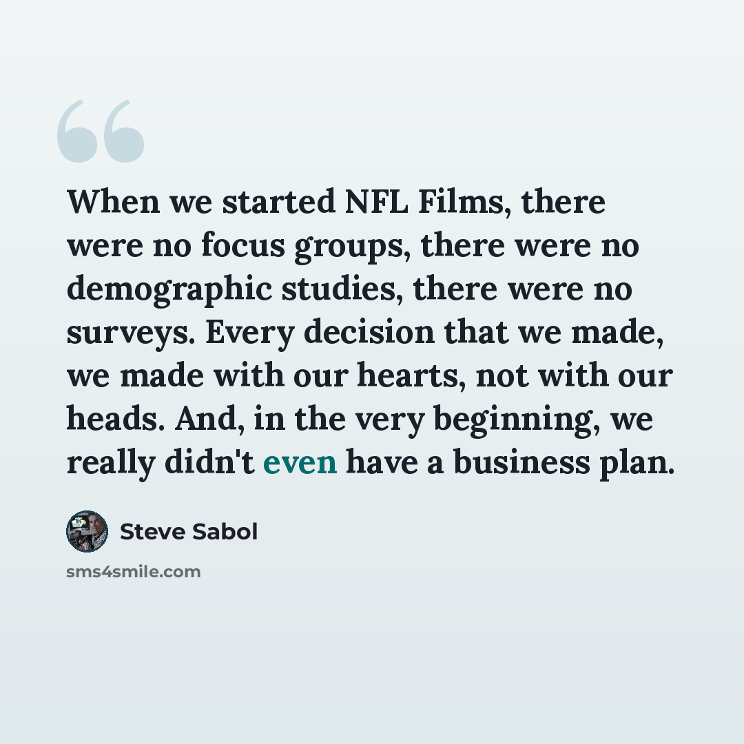 “When we started NFL Films, there were no focus groups, there were no demographic studies, there were no surveys. Every decision that we made, we made with our hearts, not with our heads. And, in the very beginning, we really didn't even have a business plan.” quote by Steve Sabol