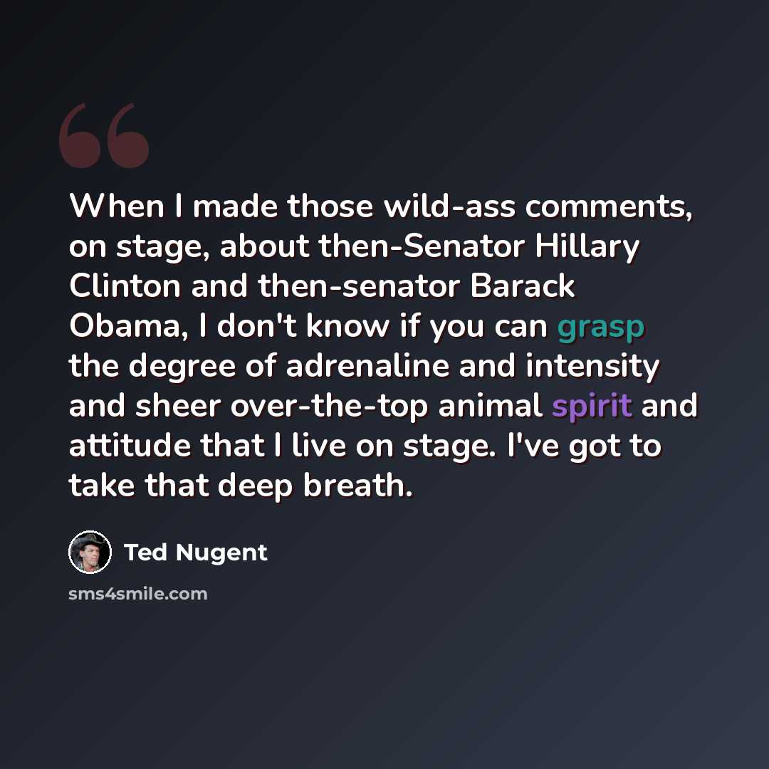 “When I made those wild-ass comments, on stage, about then-Senator Hillary Clinton and then-senator Barack Obama, I don't know if you can grasp the degree of adrenaline and intensity and sheer over-the-top animal spirit and attitude that I live on stage. I've got to take that deep breath.” quote by Ted Nugent