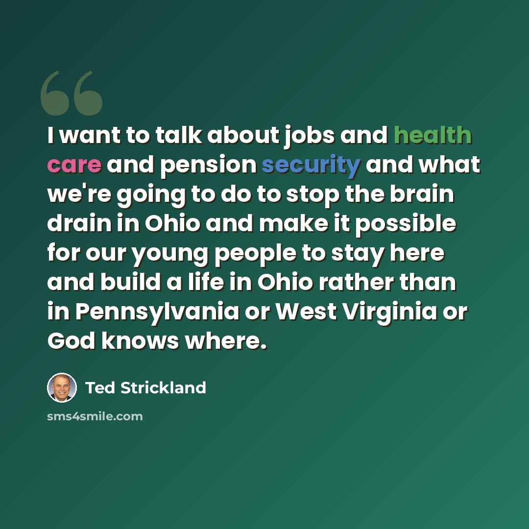 “I want to talk about jobs and health care and pension security and what we're going to do to stop the brain drain in Ohio and make it possible for our young people to stay here and build a life in Ohio rather than in Pennsylvania or West Virginia or God knows where.” quote by Ted Strickland