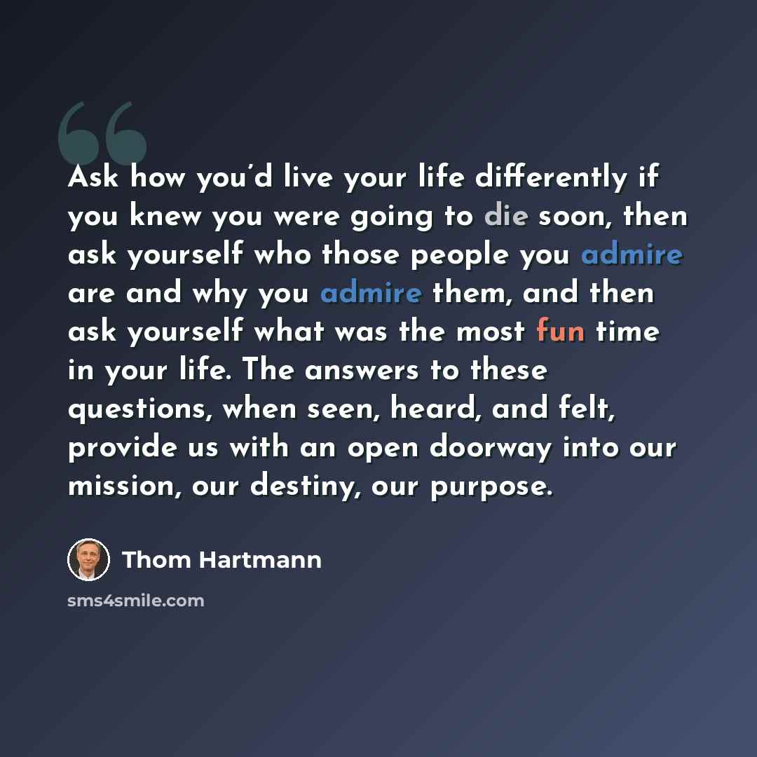 “Ask how you’d live your life differently if you knew you were going to die soon, then ask yourself who those people you admire are and why you admire them, and then ask yourself what was the most fun time in your life. The answers to these questions, when seen, heard, and felt, provide us with an…” quote by Thom Hartmann