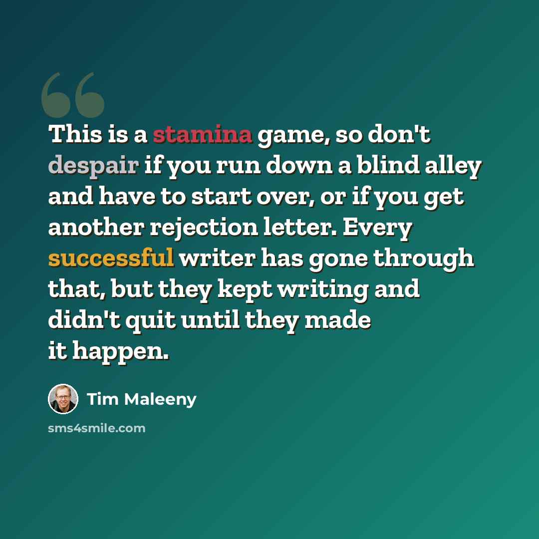 “This is a stamina game, so don't despair if you run down a blind alley and have to start over, or if you get another rejection letter. Every successful writer has gone through that, but they kept writing and didn't quit until they made it happen.” quote by Tim Maleeny