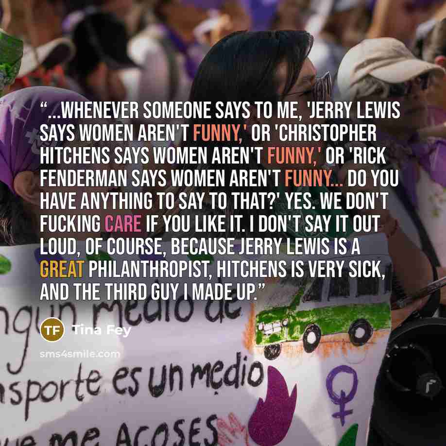 “...Whenever someone says to me, 'Jerry Lewis says women aren't funny,' or 'Christopher Hitchens says women aren't funny,' or 'Rick Fenderman says women aren't funny... Do you have anything to say to that?' Yes. We don't fucking care if you like it. I don't say it out loud, of course, because Jerry…” quote by Tina Fey
