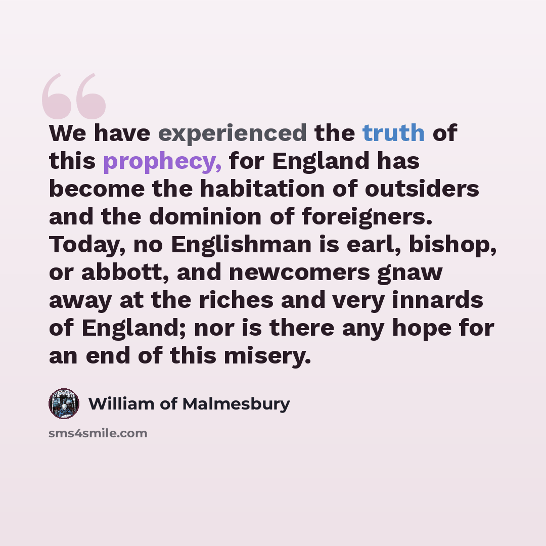 “We have experienced the truth of this prophecy, for England has become the habitation of outsiders and the dominion of foreigners. Today, no Englishman is earl, bishop, or abbott, and newcomers gnaw away at the riches and very innards of England; nor is there any hope for an end of this misery.” quote by William of Malmesbury
