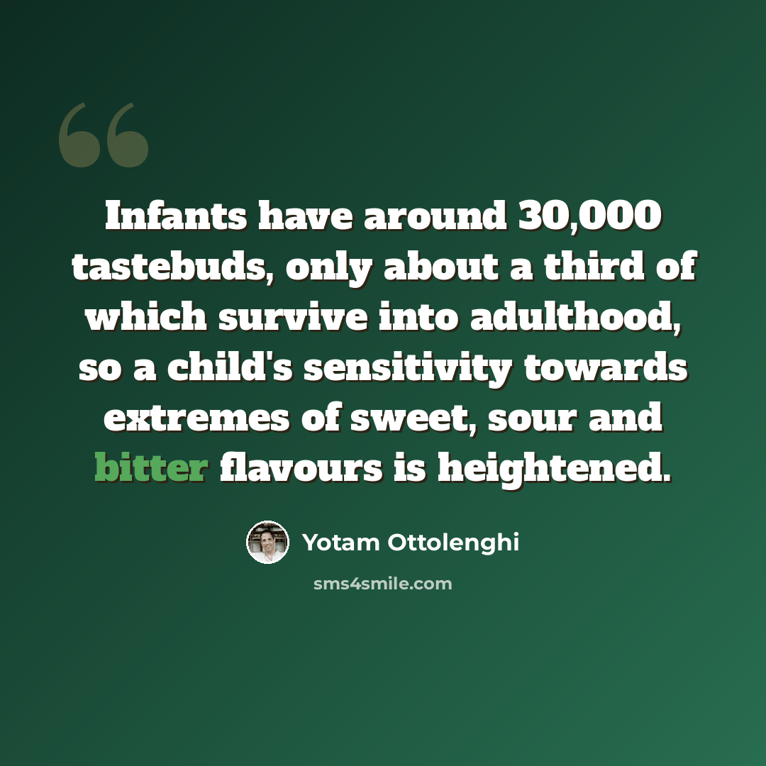 “Infants have around 30,000 tastebuds, only about a third of which survive into adulthood, so a child's sensitivity towards extremes of sweet, sour and bitter flavours is heightened.” quote by Yotam Ottolenghi