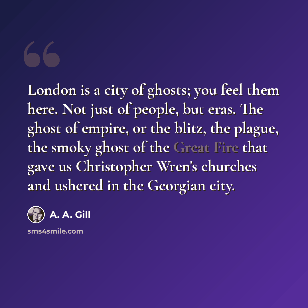 “London is a city of ghosts; you feel them here. Not just of people, but eras. The ghost of empire, or the blitz, the plague, the smoky ghost of the Great Fire that gave us Christopher Wren's churches and ushered in the Georgian city.” quote by A. A. Gill