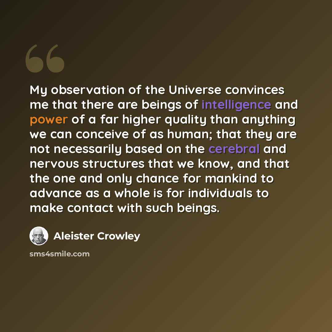 “My observation of the Universe convinces me that there are beings of intelligence and power of a far higher quality than anything we can conceive of as human; that they are not necessarily based on the cerebral and nervous structures that we know, and that the one and only chance for mankind to…” quote by Aleister Crowley