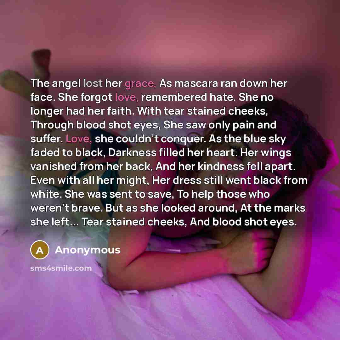 “The angel lost her grace, As mascara ran down her face. She forgot love, remembered hate. She no longer had her faith. With tear stained cheeks, Through blood shot eyes, She saw only pain and suffer. Love, she couldn't conquer. As the blue sky faded to black, Darkness filled her heart. Her wings…” quote by Anonymous