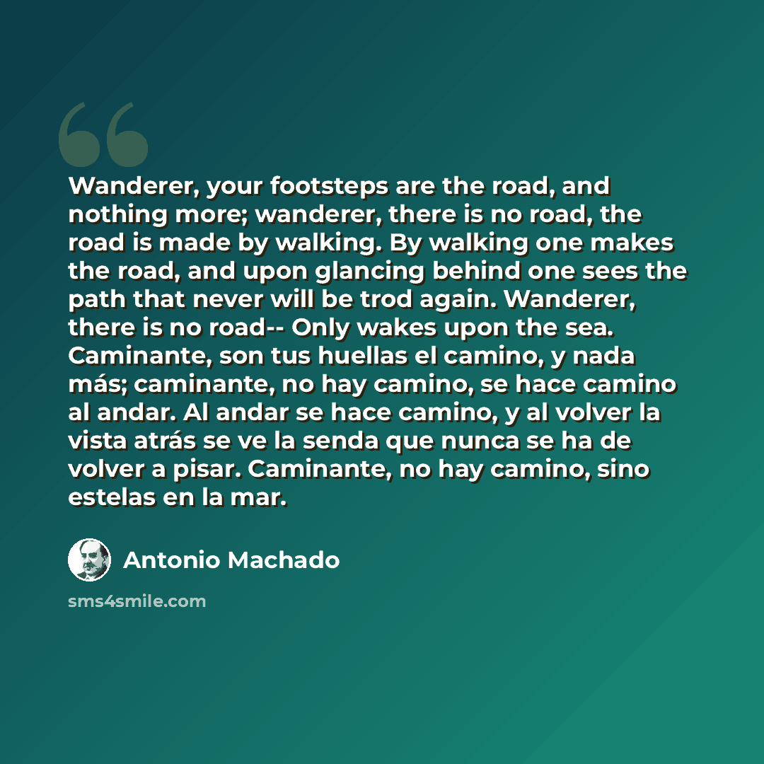 “Wanderer, your footsteps are the road, and nothing more; wanderer, there is no road, the road is made by walking. By walking one makes the road, and upon glancing behind one sees the path that never will be trod again. Wanderer, there is no road-- Only wakes upon the sea. Caminante, son tus…” quote by Antonio Machado