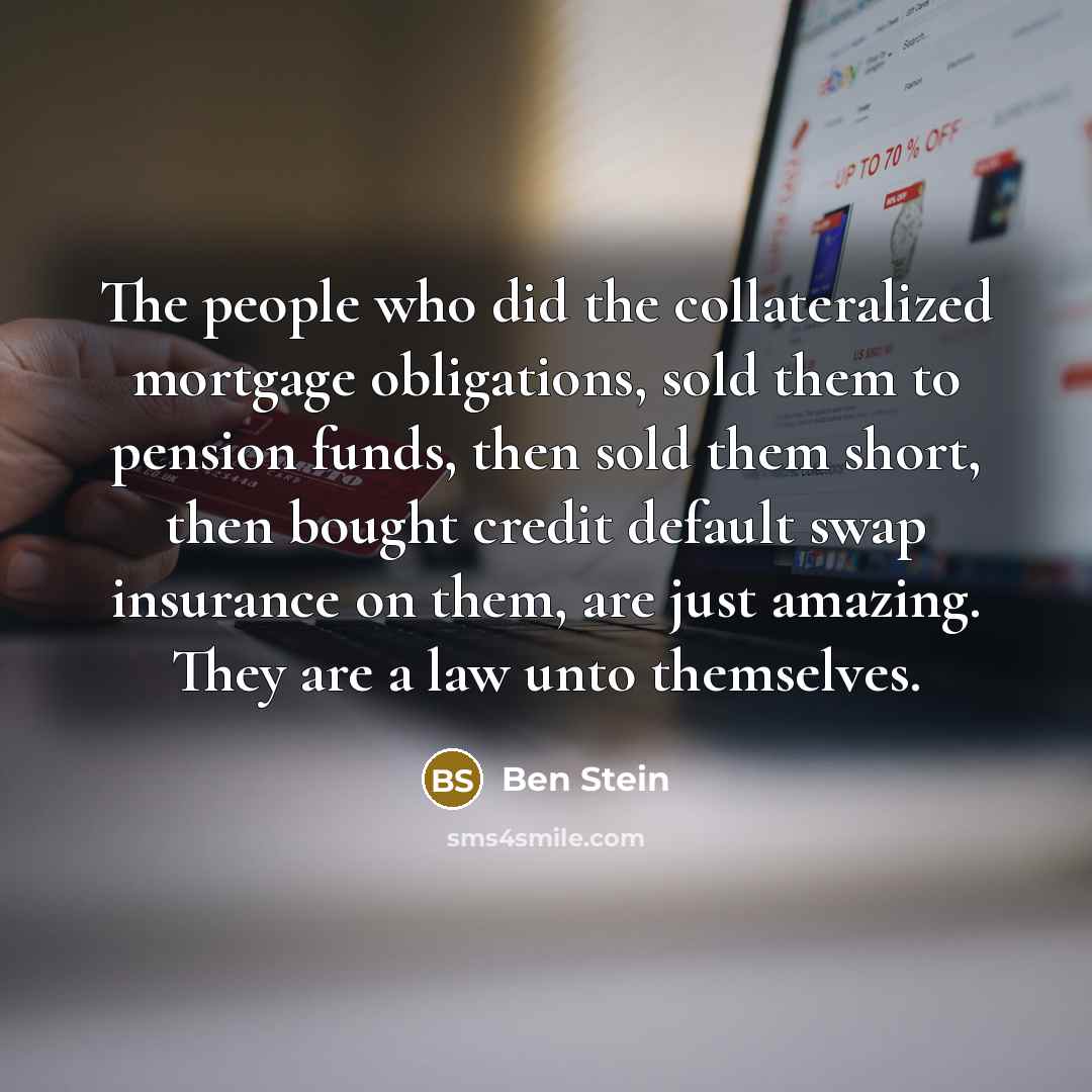 “The people who did the collateralized mortgage obligations, sold them to pension funds, then sold them short, then bought credit default swap insurance on them, are just amazing. They are a law unto themselves.” quote by Ben Stein
