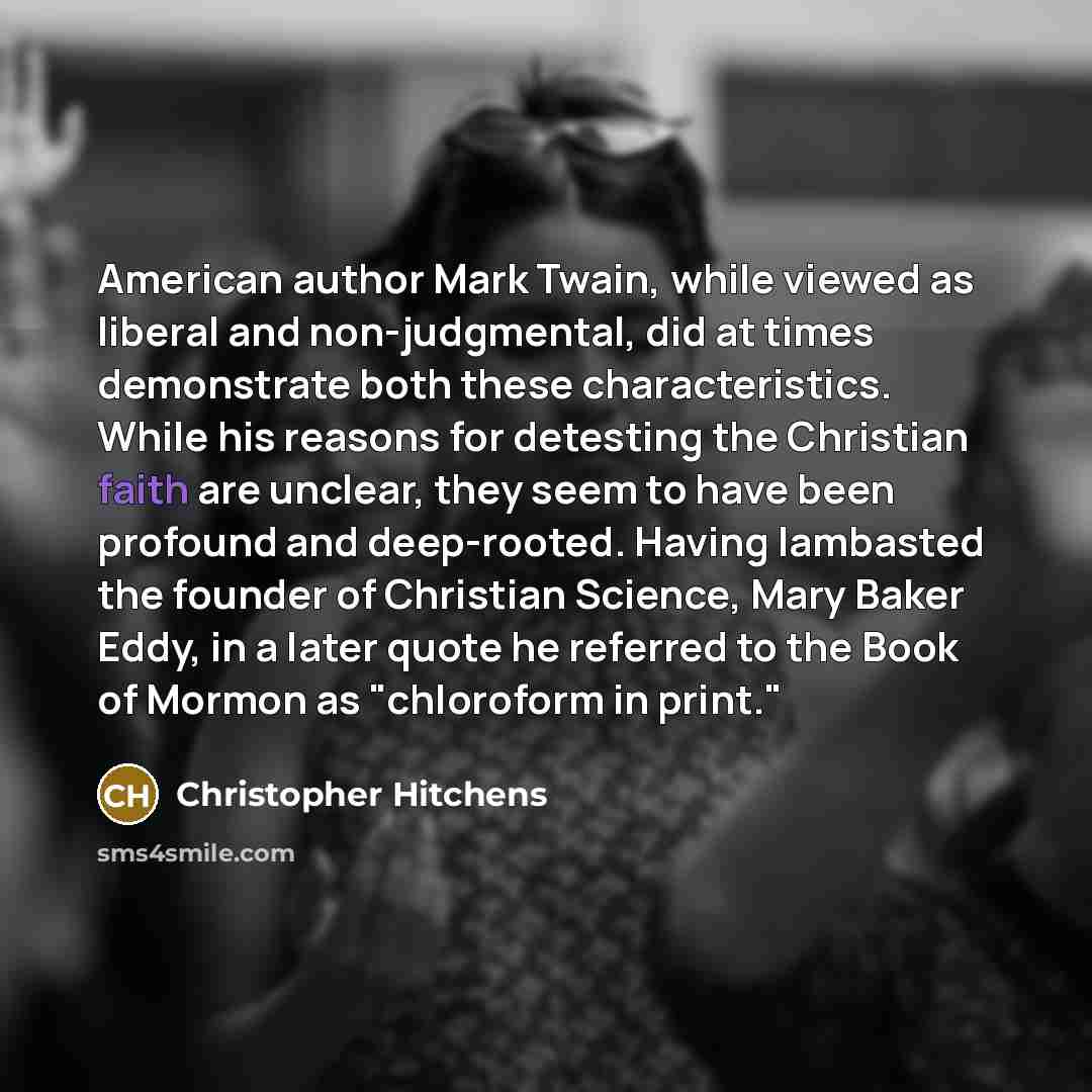 “American author Mark Twain, while viewed as liberal and non-judgmental, did at times demonstrate both these characteristics. While his reasons for detesting the Christian faith are unclear, they seem to have been profound and deep-rooted. Having lambasted the founder of Christian Science, Mary…” quote by Christopher Hitchens