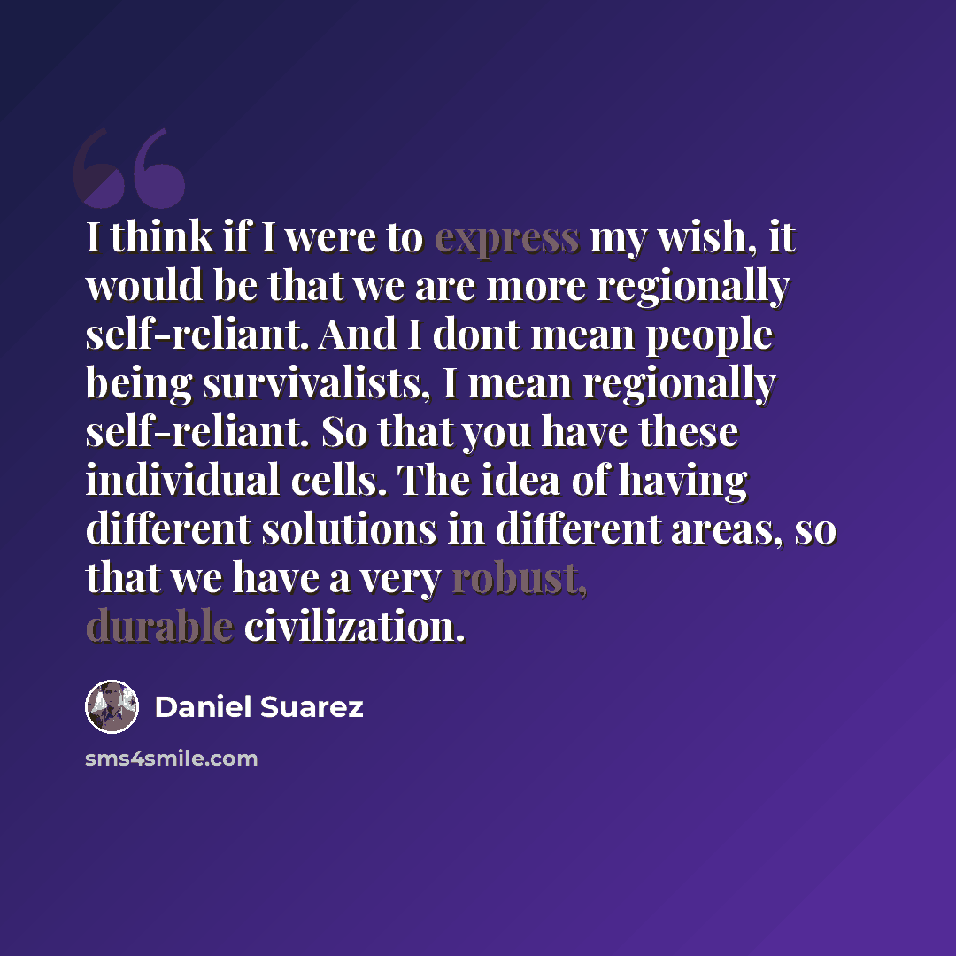“I think if I were to express my wish, it would be that we are more regionally self-reliant. And I dont mean people being survivalists, I mean regionally self-reliant. So that you have these individual cells. The idea of having different solutions in different areas, so that we have a very robust…” quote by Daniel Suarez
