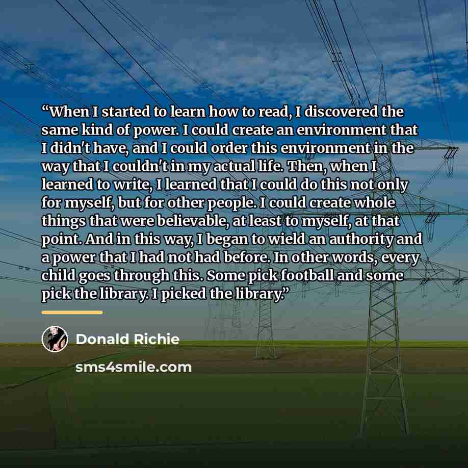 “When I started to learn how to read, I discovered the same kind of power. I could create an environment that I didn't have, and I could order this environment in the way that I couldn't in my actual life. Then, when I learned to write, I learned that I could do this not only for myself, but for…” quote by Donald Richie