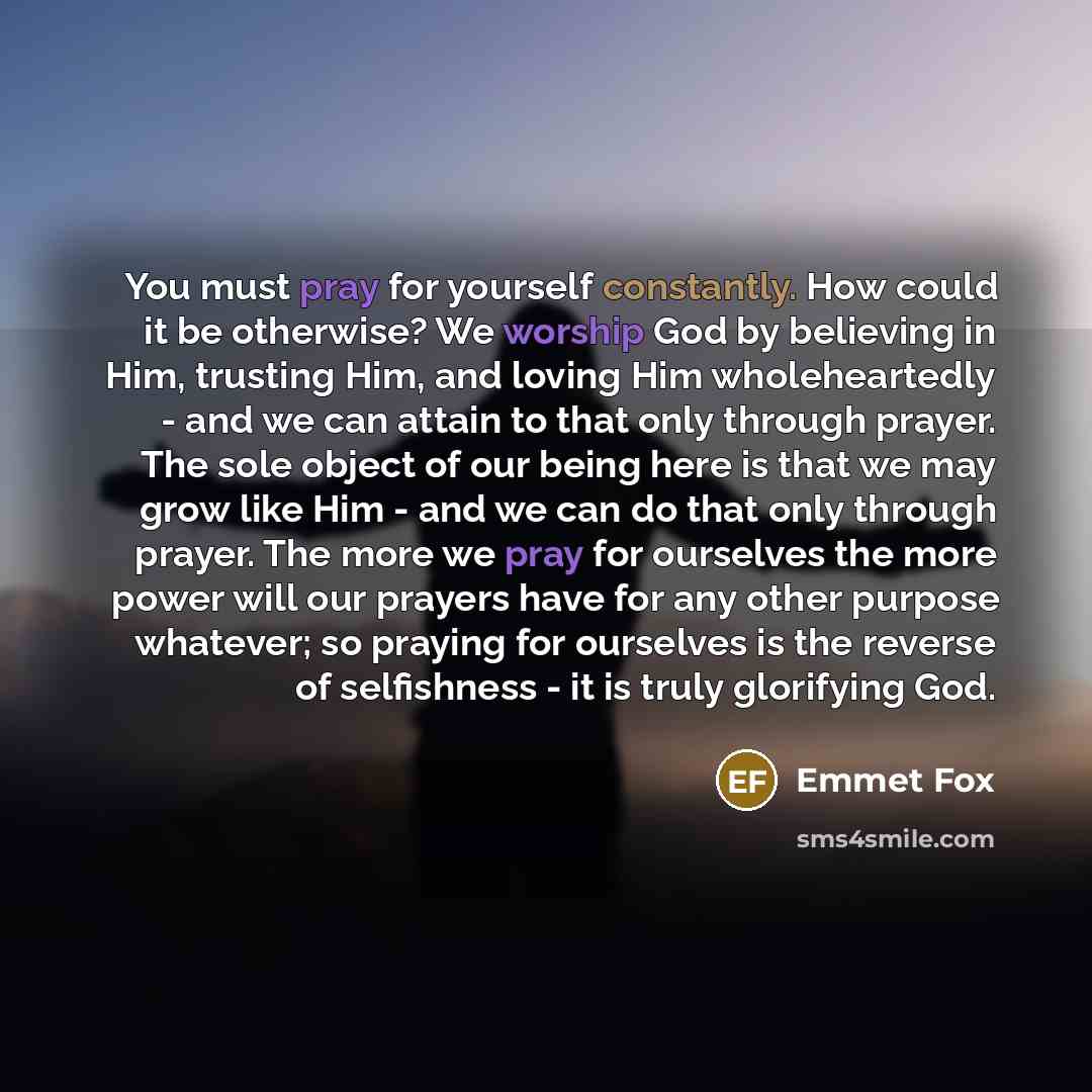 “You must pray for yourself constantly. How could it be otherwise? We worship God by believing in Him, trusting Him, and loving Him wholeheartedly - and we can attain to that only through prayer. The sole object of our being here is that we may grow like Him - and we can do that only through…” quote by Emmet Fox