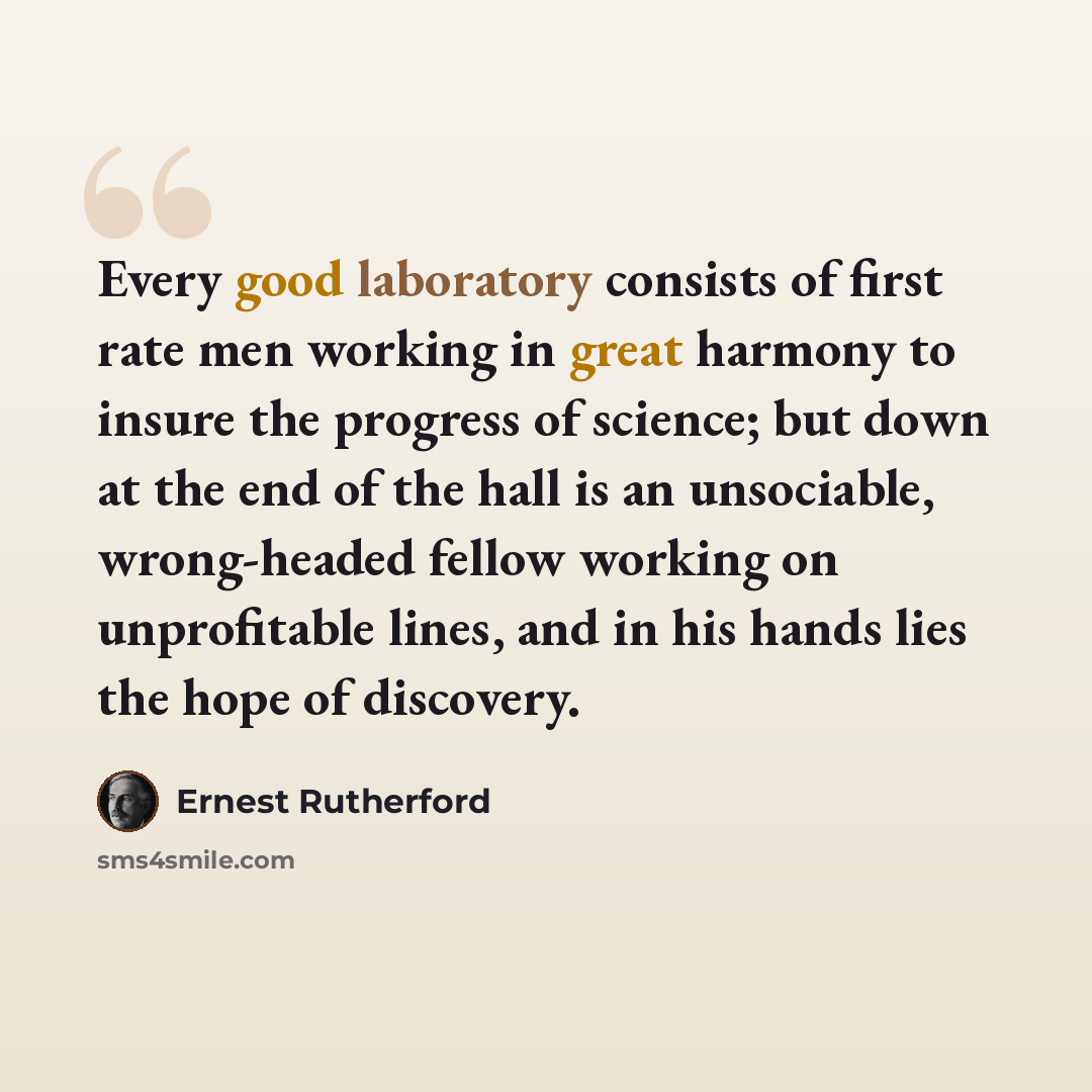 “Every good laboratory consists of first rate men working in great harmony to insure the progress of science; but down at the end of the hall is an unsociable, wrong-headed fellow working on unprofitable lines, and in his hands lies the hope of discovery.” quote by Ernest Rutherford