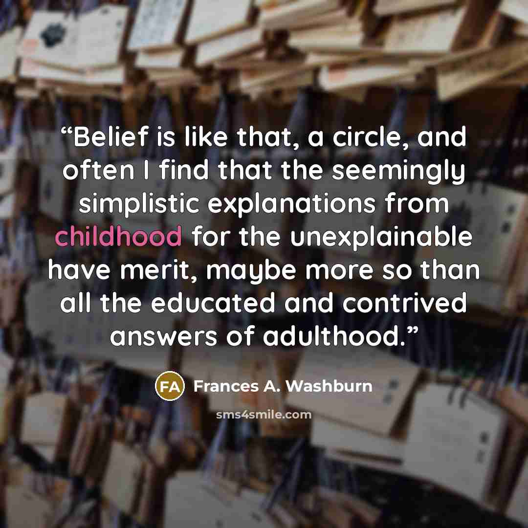 “Belief is like that, a circle, and often I find that the seemingly simplistic explanations from childhood for the unexplainable have merit, maybe more so than all the educated and contrived answers of adulthood.” quote by Frances A. Washburn