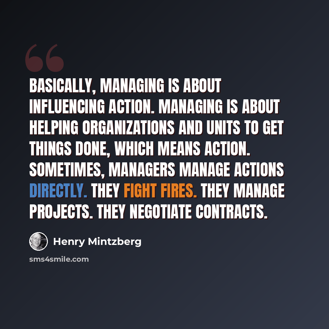 “Basically, managing is about influencing action. Managing is about helping organizations and units to get things done, which means action. Sometimes, managers manage actions directly. They fight fires. They manage projects. They negotiate contracts.” quote by Henry Mintzberg