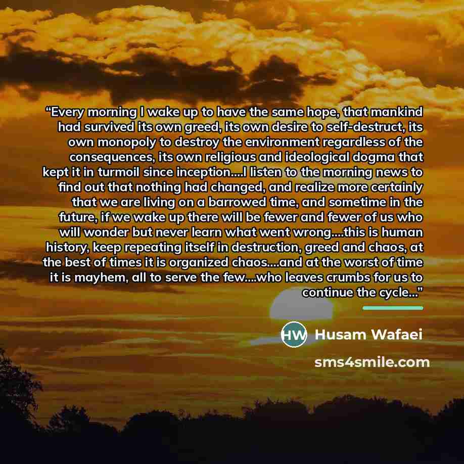 “Every morning I wake up to have the same hope, that mankind had survived its own greed, its own desire to self-destruct, its own monopoly to destroy the environment regardless of the consequences, its own religious and ideological dogma that kept it in turmoil since inception….I listen to the…” quote by Husam Wafaei