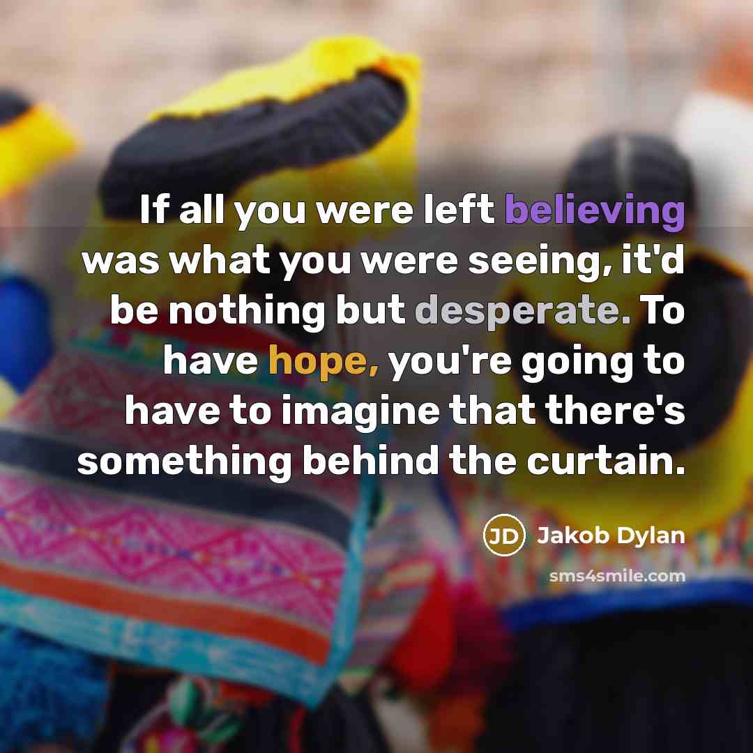 “If all you were left believing was what you were seeing, it'd be nothing but desperate. To have hope, you're going to have to imagine that there's something behind the curtain.” quote by Jakob Dylan