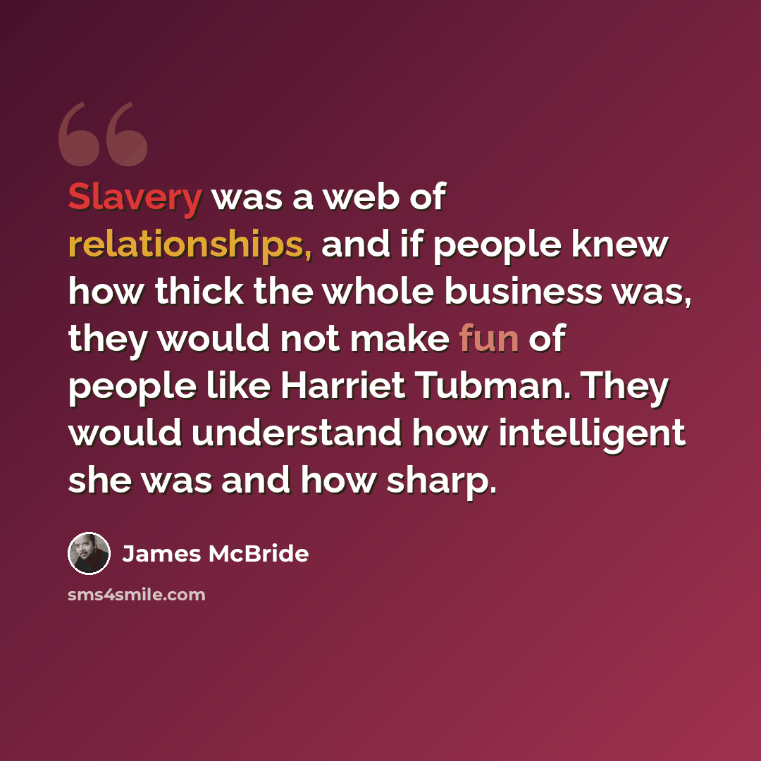 “Slavery was a web of relationships, and if people knew how thick the whole business was, they would not make fun of people like Harriet Tubman. They would understand how intelligent she was and how sharp.” quote by James McBride