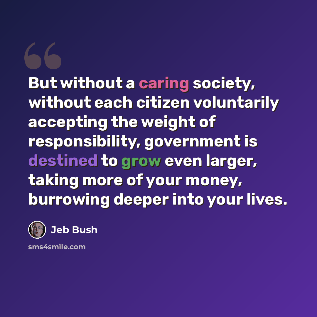 “But without a caring society, without each citizen voluntarily accepting the weight of responsibility, government is destined to grow even larger, taking more of your money, burrowing deeper into your lives.” quote by Jeb Bush