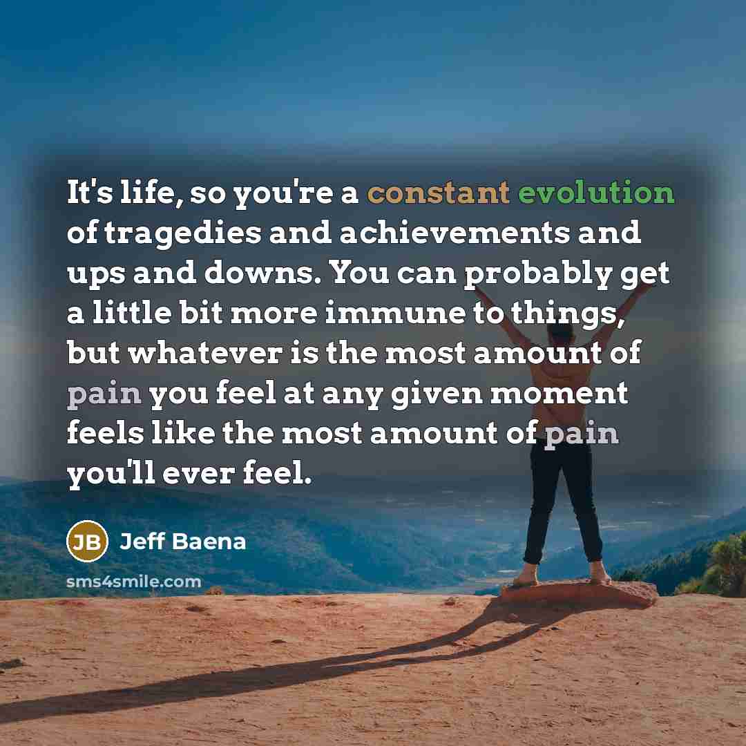 “It's life, so you're a constant evolution of tragedies and achievements and ups and downs. You can probably get a little bit more immune to things, but whatever is the most amount of pain you feel at any given moment feels like the most amount of pain you'll ever feel.” quote by Jeff Baena