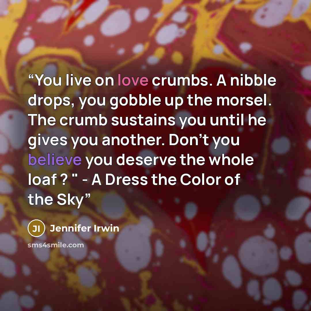 “You live on love crumbs. A nibble drops, you gobble up the morsel. The crumb sustains you until he gives you another. Don't you believe you deserve the whole loaf ? " - A Dress the Color of the Sky” quote by Jennifer Irwin