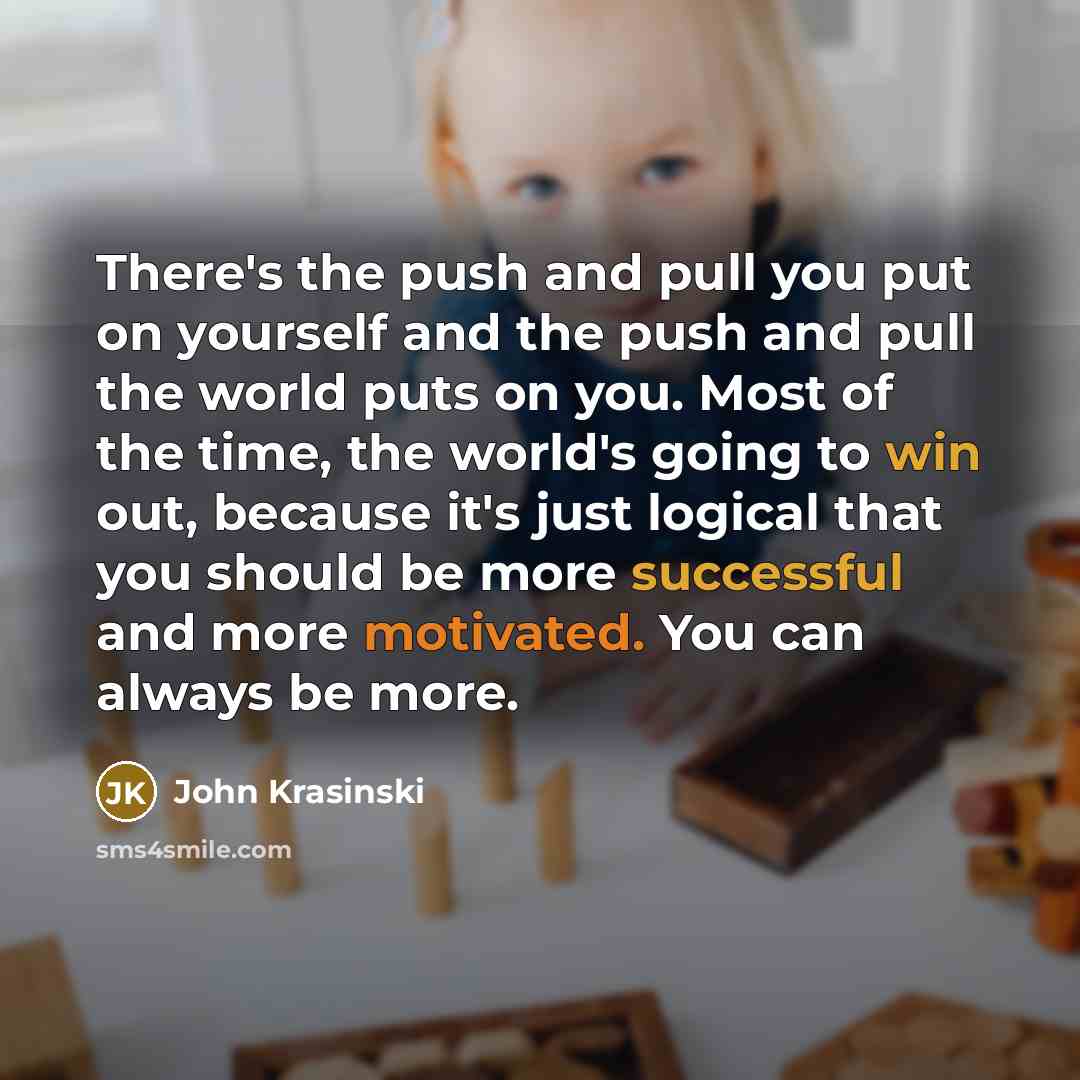 “There's the push and pull you put on yourself and the push and pull the world puts on you. Most of the time, the world's going to win out, because it's just logical that you should be more successful and more motivated. You can always be more.” quote by John Krasinski