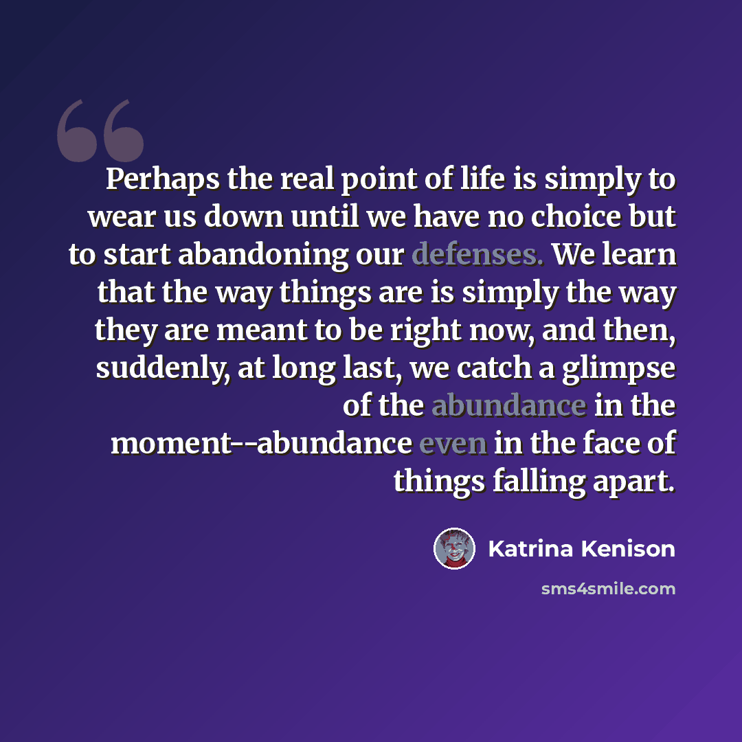“Perhaps the real point of life is simply to wear us down until we have no choice but to start abandoning our defenses. We learn that the way things are is simply the way they are meant to be right now, and then, suddenly, at long last, we catch a glimpse of the abundance in the moment--abundance…” quote by Katrina Kenison