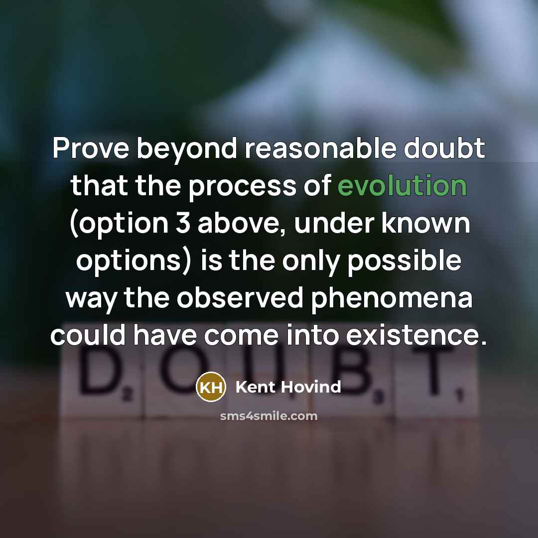 “Prove beyond reasonable doubt that the process of evolution (option 3 above, under known options) is the only possible way the observed phenomena could have come into existence.” quote by Kent Hovind