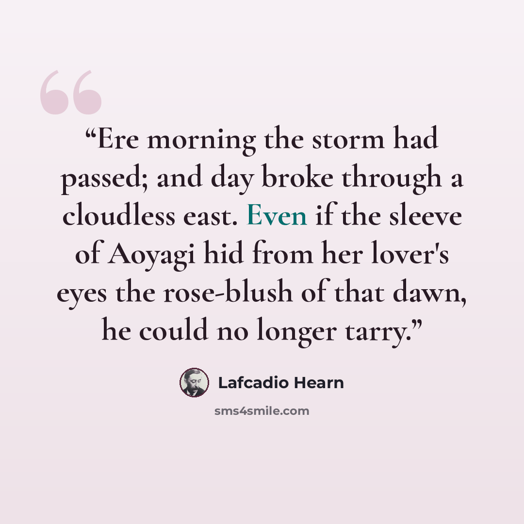 “Ere morning the storm had passed; and day broke through a cloudless east. Even if the sleeve of Aoyagi hid from her lover's eyes the rose-blush of that dawn, he could no longer tarry.” quote by Lafcadio Hearn