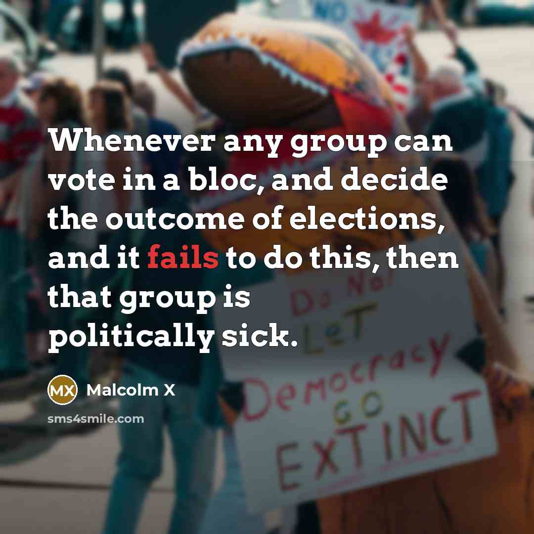“Whenever any group can vote in a bloc, and decide the outcome of elections, and it fails to do this, then that group is politically sick.” quote by Malcolm X