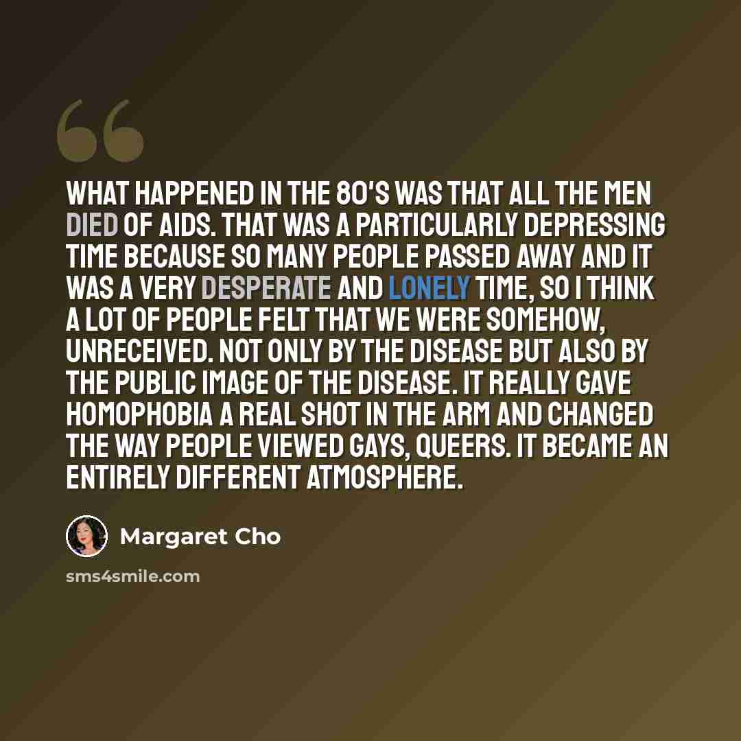 “What happened in the 80's was that all the men died of AIDS. That was a particularly depressing time because so many people passed away and it was a very desperate and lonely time, so I think a lot of people felt that we were somehow, unreceived. Not only by the disease but also by the public…” quote by Margaret Cho